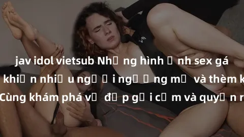 jav idol vietsub Những hình ảnh sex gái sinh viên Việt Nam khiến nhiều người ngưỡng mộ và thèm khát. Cùng khám phá vẻ đẹp gợi cảm và quyến rũ của những cô gái trẻ này.