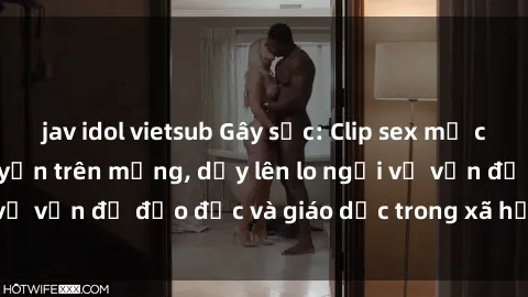 jav idol vietsub Gây sốc: Clip sex mẹ con Việt Nam lan truyền trên mạng, dấy lên lo ngại về vấn đề đạo đức và giáo dục trong xã hội hiện nay.