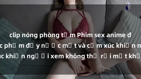 clip nóng phòng tắm Phim sex anime đỉnh cao: Những tác phẩm đầy nước mắt và cảm xúc khiến người xem không thể rời mắt khỏi màn hình