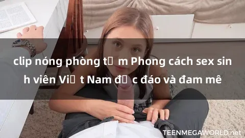 clip nóng phòng tắm Phong cách sex sinh viên Việt Nam độc đáo và đam mê
